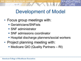 Development of Model Focus group meetings with: Geriatricians/SNFists SNF administrator SNF admissions coordinator Hospital discharge planners/social workers Project planning meeting with: Medicare QIO (Quality Partners – RI) American College of Healthcare Executives 