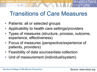 Transitions of Care Measures Patients: all or selected groups Applicability to health care settings/providers Types of measures (structure, process, outcome, experience, effectiveness) Focus of measures (perspective/experience of patients, providers) Feasibility of data sources/data collection Unit of measurement (individual/system) American College of Healthcare Executives Source: www.ntocc.org 