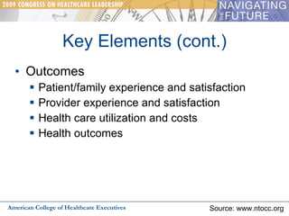 Key Elements (cont.) Outcomes Patient/family experience and satisfaction Provider experience and satisfaction Health care utilization and costs Health outcomes American College of Healthcare Executives Source: www.ntocc.org 