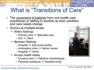 The  movement of patients  from one health care practitioner or setting to another as their condition  and care needs change Occurs at multiple levels Within Settings Primary care    Specialty care ICU    Ward Between Settings Hospital    Sub-acute facility Ambulatory clinic    Senior center Hospital    Home Across health states Curative care    Palliative care/Hospice Personal residence    Assisted living What is “Transitions of Care” (c) Eric A. Coleman, MD, MPH American College of Healthcare Executives 