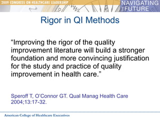 Rigor in QI Methods “ Improving the rigor of the quality improvement literature will build a stronger foundation and more convincing justification for the study and practice of quality improvement in health care.”   Speroff T, O’Connor GT. Qual Manag Health Care  2004;13:17-32. American College of Healthcare Executives 