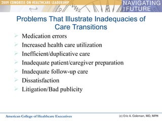 Problems That Illustrate Inadequacies of Care Transitions (c) Eric A. Coleman, MD, MPH Medication errors Increased health care utilization Inefficient/duplicative care Inadequate patient/caregiver preparation Inadequate follow-up care Dissatisfaction Litigation/Bad publicity American College of Healthcare Executives 