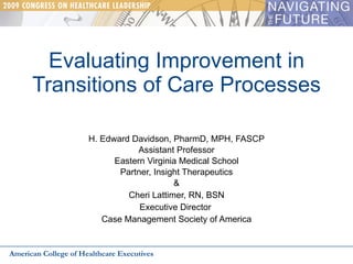 Evaluating Improvement in Transitions of Care Processes H. Edward Davidson, PharmD, MPH, FASCP Assistant Professor Eastern Virginia Medical School Partner, Insight Therapeutics & Cheri Lattimer, RN, BSN Executive Director  Case Management Society of America American College of Healthcare Executives 