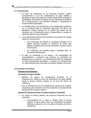 EVALUACIÓN OPERATIVA Y FÍSICA DEL BANCO DE PRUEBAS - EPS. MOQUEGUA S.A.
10 de 21
4.1.Conclusiones
• El banco de medidores no se encuentra operativo, debido
principalmente a que las instalaciones de agua potable y
descarga de agua de procesos no están debidamente saneados e
identificados. No existen los planos de las instalaciones sanitarias
de la infraestructura, que permitan entender y comprender el
funcionamiento del sistema.
• La infraestructura que corresponde a las instalaciones sanitarias,
no es funcional para la operación adecuada del Banco de
Medidores. Existen defectos en el diseño que deben de ser
resueltos con la intervención para el mejoramiento y puesta en
operación del banco de medidores.
• Los componentes del banco de pruebas se encuentran en regular
estado de conservación.
ƒ Las conexiones de tuberías y accesorios ubicados en el
tablero principal muestran la presencia de óxido, esto
debido al material del cual está compuesto el ramal. (Fierro
Galvanizado).
ƒ Los rotámetros de caudales bajos y caudales altos, se
encuentran deteriorados.
• El taller de medidores no se ajusta a las necesidades de
funcionabilidad y operación que requiere el Laboratorio de
Medidores en su conjunto. Los ambientes del taller de medidores
no están debidamente equipados, ni tampoco, la infraestructura
no está adecuada para que opere de manera integral y funcional.
4.2.Acciones correctivas
Instalaciones Sanitarias
Acometida de Agua Potable
• Elaborar los planos de instalaciones sanitarias de la
infraestructura, desde el punto de alimentación de agua potable
hasta el tanque cisterna ubicado en el local del banco de
medidores.
• Con el levantamiento de las instalaciones, proponer las mejoras
respectivas para mantener de forma constante el abastecimiento
de agua hacia el tanque cisterna.
Sistema de Almacenamiento (Tanques Cisterna y Elevado)
• En cuanto al tanque cisterna, las acciones correctivas son las
siguientes:
ƒ Levantamiento de un plano a detalle sobre el tanque
cisterna. El plano debe incluir las instalaciones sanitarias
(tuberías, accesorios, etc.) en planos en planta, en corte e
isométricos.
 