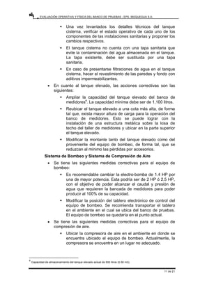EVALUACIÓN OPERATIVA Y FÍSICA DEL BANCO DE PRUEBAS - EPS. MOQUEGUA S.A.
11 de 21
ƒ Una vez levantados los detalles técnicos del tanque
cisterna, verificar el estado operativo de cada uno de los
componentes de las instalaciones sanitarias y proponer los
cambios respectivos.
ƒ El tanque cisterna no cuenta con una tapa sanitaria que
evite la contaminación del agua almacenada en el tanque.
La tapa existente, debe ser sustituida por una tapa
sanitaria.
ƒ En caso de presentarse filtraciones de agua en el tanque
cisterna, hacer el revestimiento de las paredes y fondo con
aditivos impermeabilizantes.
• En cuanto al tanque elevado, las acciones correctivas son las
siguientes:
ƒ Ampliar la capacidad del tanque elevado del banco de
medidores4
. La capacidad mínima debe ser de 1,100 litros.
ƒ Reubicar el tanque elevado a una cota más alta, de forma
tal que, exista mayor altura de carga para la operación del
banco de medidores. Esto se puede lograr con la
instalación de una estructura metálica sobre la losa de
techo del taller de medidores y ubicar en la parte superior
el tanque elevado.
ƒ Modificar la montante tanto del tanque elevado como del
proveniente del equipo de bombeo, de forma tal, que se
reduzcan al mínimo las pérdidas por accesorios.
Sistema de Bombeo y Sistema de Compresión de Aire
• Se tiene las siguientes medidas correctivas para el equipo de
bombeo:
ƒ Es recomendable cambiar la electro-bomba de 1.4 HP por
una de mayor potencia. Esta podría ser de 2 HP ó 2.5 HP,
con el objetivo de poder alcanzar el caudal y presión de
agua que requieren la bancada de medidores para poder
producir al 100% de su capacidad.
ƒ Modificar la posición del tablero electrónico de control del
equipo de bombeo. Se recomienda transportar el tablero
en el ambiente en el cual se ubica del banco de pruebas.
El equipo de bombeo se quedaría en el punto actual.
• Se tiene las siguientes medidas correctivas para el equipo de
compresión de aire.
ƒ Ubicar la compresora de aire en el ambiente en donde se
encuentra ubicado el equipo de bombeo. Actualmente, la
compresora se encuentra en un lugar no adecuado.
4
Capacidad de almacenamiento del tanque elevado actual de 500 litros (0.50 m3).
 