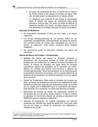 EVALUACIÓN OPERATIVA Y FÍSICA DEL BANCO DE PRUEBAS - EPS. MOQUEGUA S.A.
12 de 21
ƒ El equipo de compresión de aire, no cuenta con un tablero
de control similar al del equipo de bombeo de agua. Para
ello, se debe prever la adquisición de un equipo similar.
ƒ La manguera que conduce el aire desde la compresora
hasta el tablero del banco de medidores debe estar
ubicada a nivel de piso. Por tanto, se debe de efectuar el
respectivo tendido. Así mismo, se debe reparar la fuga de
aire detectada en el tablero principal del banco de pruebas.
Bancada de Medidores
• Se recomienda reemplazar el filtro por otro nuevo y de mayor
capacidad.
• Los o’rings (empaquetaduras) de los acoples deben de ser
sustituidos completamente. Adicionalmente, se deben de adquirir
una cantidad similar de o’rings para reemplazar los que en el
tiempo se deterioren. Esta acción correctiva tiene carácter
obligatorio.
• Se recomienda pintar la estructura metálica del banco de
medidores.
Ramal del Banco de Pruebas - Componentes
• Material del Ramal del Banco de Pruebas (Tuberías y
Accesorios). Se recomienda cambiar el ramal del banco de
pruebas por otro similar pero en material de acero inoxidable. Así
mismo, la tubería de descarga del agua hacia los tanques
volumétricos deberá ser protegido de la corrosión, por tanto,
deberá ser pintado con pintura anti–corrosiva ó deberá ser
zincada (galvanizada).5
Esta recomendación no es restrictiva para
la aprobación del banco de pruebas, pero su puede determinar el
deterioro de los elementos de medición ubicados en él, por efecto
de la corrosión.
• Sensor de Temperatura. Debe estar en contacto con el agua, por
tanto, el sensor de temperatura del banco de medidores al estar
adosado al ramal por medio de una abrazadera simple, no cumple
con lo exigido por el INDECOPI para la certificación del banco.
Esta situación si es restrictiva, la misma que debe ser corregida.
• Manómetro de Presión de Salida. Se recomienda cambiar el
manómetro por uno de menor escala (máximo 15 bar) e inmerso
en glicerina. El manómetro deberá ser enviado al laboratorio del
INDECOPI para su respectiva calibración.
• Válvulas de Regulación. Se sugiere reemplazar las válvulas
existentes por válvulas tipo aguja de ajuste fino. Esto para cada
una de las líneas en donde se encuentran los rotámetros o
medidores de caudal.
5
Se puede considerar el cambio de la tubería de descarga por una similar en acero inoxidable. Al indicar
“similar”, se refiere estrictamente a las dimensiones.
 
