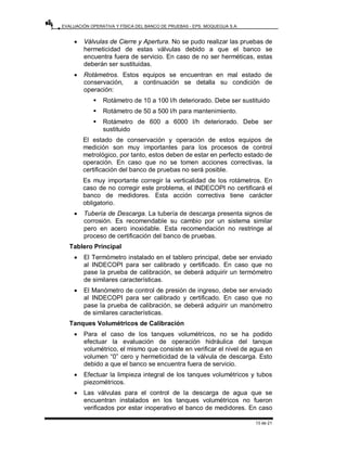 EVALUACIÓN OPERATIVA Y FÍSICA DEL BANCO DE PRUEBAS - EPS. MOQUEGUA S.A.
13 de 21
• Válvulas de Cierre y Apertura. No se pudo realizar las pruebas de
hermeticidad de estas válvulas debido a que el banco se
encuentra fuera de servicio. En caso de no ser herméticas, estas
deberán ser sustituidas.
• Rotámetros. Estos equipos se encuentran en mal estado de
conservación, a continuación se detalla su condición de
operación:
ƒ Rotámetro de 10 a 100 l/h deteriorado. Debe ser sustituido
ƒ Rotámetro de 50 a 500 l/h para mantenimiento.
ƒ Rotámetro de 600 a 6000 l/h deteriorado. Debe ser
sustituido
El estado de conservación y operación de estos equipos de
medición son muy importantes para los procesos de control
metrológico, por tanto, estos deben de estar en perfecto estado de
operación. En caso que no se tomen acciones correctivas, la
certificación del banco de pruebas no será posible.
Es muy importante corregir la verticalidad de los rotámetros. En
caso de no corregir este problema, el INDECOPI no certificará el
banco de medidores. Esta acción correctiva tiene carácter
obligatorio.
• Tubería de Descarga. La tubería de descarga presenta signos de
corrosión. Es recomendable su cambio por un sistema similar
pero en acero inoxidable. Esta recomendación no restringe al
proceso de certificación del banco de pruebas.
Tablero Principal
• El Termómetro instalado en el tablero principal, debe ser enviado
al INDECOPI para ser calibrado y certificado. En caso que no
pase la prueba de calibración, se deberá adquirir un termómetro
de similares características.
• El Manómetro de control de presión de ingreso, debe ser enviado
al INDECOPI para ser calibrado y certificado. En caso que no
pase la prueba de calibración, se deberá adquirir un manómetro
de similares características.
Tanques Volumétricos de Calibración
• Para el caso de los tanques volumétricos, no se ha podido
efectuar la evaluación de operación hidráulica del tanque
volumétrico, el mismo que consiste en verificar el nivel de agua en
volumen “0” cero y hermeticidad de la válvula de descarga. Esto
debido a que el banco se encuentra fuera de servicio.
• Efectuar la limpieza integral de los tanques volumétricos y tubos
piezométricos.
• Las válvulas para el control de la descarga de agua que se
encuentran instalados en los tanques volumétricos no fueron
verificados por estar inoperativo el banco de medidores. En caso
 