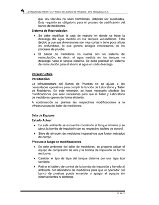 EVALUACIÓN OPERATIVA Y FÍSICA DEL BANCO DE PRUEBAS - EPS. MOQUEGUA S.A.
14 de 21
que las válvulas no sean herméticas, deberán ser sustituidas.
Este requisito es obligatorio para el proceso de certificación del
banco de medidores.
Sistema de Recirculación
• Se debe modificar la caja de registro en donde se hace la
descarga del agua medida en los tanques volumétricos. Esto
debido a que sus dimensiones son muy cortas y tiene poca altura
en profundidad, lo que genera aniegos innecesarios en los
procesos de prueba.
• El banco de medidores no cuenta con un sistema de
recirculación, es decir, el agua medida en los tanques no
descarga hacia el tanque cisterna. Se debe plantear un sistema
de recirculación para el ahorro el agua en cada descarga.
Infraestructura
Introducción
La infraestructura del Banco de Pruebas no se ajusta a las
necesidades operativas para cumplir la función de Laboratorio y Taller
de Medidores. En este entender, se hace necesario plantear las
modificaciones que sean necesarias para que el Taller y Laboratorio
de medidores operen de forma eficiente.
A continuación se plantea las respectivas modificaciones a la
infraestructura del taller de medidores.
Sala de Equipos
Estado Actual
• En este ambiente se encuentra construido el tanque cisterna y se
ubica la bomba de impulsión con su respectivo tablero de control.
• Sirve de almacén de medidores inoperativos que fueron retirados
de campo.
Propuesta luego de modificaciones
• En este ambiente del taller de medidores, se propone ubicar el
equipo de compresión de aire y la bomba de impulsión de forma
exclusiva.
• Cambiar el tipo de tapa del tanque cisterna por una tapa tipo
sanitaria.
• Retirar el tablero de control de la bomba de impulsión y llevarlo al
ambiente del laboratorio de medidores para que el operador del
banco de pruebas pueda encender o apagar el equipos sin
inconvenientes ni demoras
 