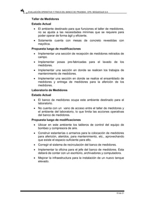 EVALUACIÓN OPERATIVA Y FÍSICA DEL BANCO DE PRUEBAS - EPS. MOQUEGUA S.A.
15 de 21
Taller de Medidores
Estado Actual
• El ambiente destinado para que funciones el taller de medidores,
no se ajusta a las necesidades mínimas que se requiere para
poder operar de forma ágil y eficiente.
• Solamente cuenta con mesas de concreto revestidas con
mayólica.
Propuesta luego de modificaciones
• Implementar una sección de recepción de medidores retirados de
campo.
• Implementar posas pre-fabricadas para el lavado de los
medidores.
• Implementar una sección en donde se realicen los trabajos de
mantenimiento de medidores.
• Implementar una sección en donde se realice el ensamblado de
medidores y entrega de medidores para la aferición de los
medidores.
Laboratorio de Medidores
Estado Actual
• El banco de medidores ocupa este ambiente destinado para el
laboratorio.
• No cuenta con un vano de acceso entre el taller de medidores y
el ambiente del laboratorio, lo que limita las acciones operativas
del banco de medidores.
Propuesta luego de modificaciones
• Ubicar en este ambiente los tableros de control del equipo de
bombeo y compresora de aire.
• Construir estanterías o armarios para la colocación de medidores
para aferición, ateridos, para mantenimiento, etc., aprovechando
que existe el espacio suficiente para ello.
• Corregir el sistema de recirculación del banco de medidores.
• Implementar la oficina para el jefe del banco de medidores. Esta
deberá de contar con un escritorio, archivadores y computadora.
• Mejorar la infraestructura para la instalación de un nuevo tanque
elevado.
 