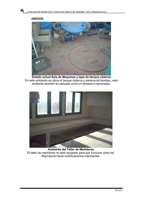 EVALUACIÓN OPERATIVA Y FÍSICA DEL BANCO DE PRUEBAS - EPS. MOQUEGUA S.A.
16 de 21
ANEXOS
Estado actual Sala de Maquinas y tapa de tanque cisterna
En este ambiente se ubica el tanque cisterna y sistema de bombeo, este
ambiente también es utilizado como un almacén improvisado.
Ambiente del Taller de Medidores
El taller de medidores no está equipado para que funcione como tal.
Repropone hacer modificaciones importantes.
 