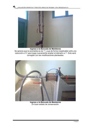 EVALUACIÓN OPERATIVA Y FÍSICA DEL BANCO DE PRUEBAS - EPS. MOQUEGUA S.A.
17 de 21
Ingreso a la Bancada de Medidores
Se aprecia que la acometida es de 1” y que de forma inexplicable sufre una
reducción a ¾” para luego nuevamente ampliar el diámetro a 1”. Esto será
corregido con las modificaciones planteadas.
Ingreso a la Bancada de Medidores
En buen estado de conservación.
 