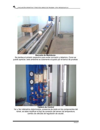 EVALUACIÓN OPERATIVA Y FÍSICA DEL BANCO DE PRUEBAS - EPS. MOQUEGUA S.A.
18 de 21
Bancada de Medidores
Se plantea el pintado respectivo para evitar corrosión y deterioro. Como se
puede apreciar, este ambiente es solamente ocupado por el banco de pruebas
Tablero de Control
1er y 3er rotámetros deteriorados, presencia de óxido en los componentes del
ramal, se debe modificar el tipo de conexión del sensor de temperatura,
cambio de válvulas de regulación de caudal.
 