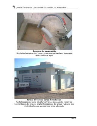 EVALUACIÓN OPERATIVA Y FÍSICA DEL BANCO DE PRUEBAS - EPS. MOQUEGUA S.A.
19 de 21
Descarga del agua medida
Se plantea las respectivas correcciones para que exista un sistema de
recirculación de agua.
Tanque Elevado de banco de medidores
Tanto la capacidad como a la altura en la que se encuentra no son las
recomendables. Se propone ampliar la capacidad del tanque y ubicarlo a un
nivel más alto para que opere de forma adecuada.
 