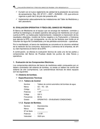 EVALUACIÓN OPERATIVA Y FÍSICA DEL BANCO DE PRUEBAS - EPS. MOQUEGUA S.A.
2 de 21
9 Cumplir con el nuevo reglamento de calidad de la prestación de servicios
de saneamiento. Res. CD. Nº 011 – 2007 – SUNASS – CD, que entra en
vigencia a partir del 2 de julio del presente año.
9 Implementar adecuadamente las instalaciones del Taller de Medidores y
del Laboratorio.
III. EVALUACION OPERATIVA Y FÍSICA DEL BANCO DE PRUEBAS
El Banco de Medidores es el equipo que se encarga de mantener, controlar y
verificar la metrología y el estado operativo del parque de medidores con el que
cuenta la EPS. La inadecuada implementación, instalación e imprecisión de los
resultados obtenidos, incidirá de forma negativa a la Facturación y Cobranza
que ejecuta la EPS, por consiguiente, es uno de los factores que incide en el
Volumen de Agua No Contabilizada y en las pérdidas económicas – operativas.
Por lo manifestado, el banco de medidores se convierte en la columna vertebral
de la medición de los consumos, facturación y cobranza de la empresa, de ahí
su vital importancia al interior de la EPS.
A continuación, se efectúa la evaluación técnica de cada una de las partes y
componentes del Banco de Pruebas desde los puntos de vista físicos y
operativos.
1. Evaluación de los Componentes Eléctricos.
Los componentes eléctricos del banco de medidores están compuestos por un
tablero controlador del sistema de bombeo, no existe un tablero de control del
sistema de aire (compresora). Las características técnicas de estos equipos
son las siguientes:
1.1.Sistema de bombeo.
9 Especificaciones Técnicas
1.1.1. Tablero de Control
Nombre : Tablero de control automático del bombeo de agua.
Marca : CE – YE – SA
Código : O.T. ________
Potencia : 1 HP.
Voltaje : 220 V.
Frecuencia : 60 Hz
Estado : OPERATIVO – EN BUENAS CONDICIONES.
1.1.2. Equipo de Bombeo.
Nombre : Electrobomba
Marca : Hidrostal
Nº de Serie : ___________
Potencia : 1.4 HP.
Velocidad : 3520 rpm.
 