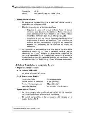 EVALUACIÓN OPERATIVA Y FÍSICA DEL BANCO DE PRUEBAS - EPS. MOQUEGUA S.A.
3 de 21
Frecuencia : 60 Hz
Estado : OPERATIVO – EN REGULAR ESTADO.
9 Operación del Sistema
• El sistema de bombeo funciona a partir del control manual y
automático del tablero principal.
• El sistema cumple dos funciones específicas:
ƒ Impulsar el agua del tanque cisterna hacia el tanque
elevado. Esta operación la realiza de forma manual, es
decir, es necesaria la manipulación de los controladores de
encendido del tablero para llenar el tanque elevado.
ƒ Succionar el agua del tanque cisterna para ser impulsado
directamente al Banco de Medidores. Esta operación de
manual, es decir, el encendido y apagado del sistema de
bombeo es controlado por el operador del banco de
medidores
• La capacidad de bombeo alcanzada para realizar las pruebas de
aferición de medidores no cubre la demanda para el caso de
medidores de 15 mm.1
, es decir, la capacidad de producción del
banco de medidores es de 10 medidores y cuando se somete a
prueba, la capacidad de producción se limita a 8 medidores. Para
el caso de medidores de 20 mm. y 25 mm. si cumbre la demanda.
1.2.Sistema de control de la compresión del aire.
9 Especificaciones Técnicas
1.2.1. Tablero de Control
No existe un tablero de control
1.2.2. Compresora de Aire.
Nombre del Equipo : Compresora de Aire.
Presión máxima de operación : 80 psi. (lib/pulg2).
Presión mínima de operación : 50 psi. (lib/pulg2).
Estado de operación : EN BUENAS CONDICIONES.
9 Operación del Sistema
• La compresora de aire es utilizada para el control de operación
del pistón de ajuste de la bancada de medidores.
• El control manométrico de la compresora está indicado en el
cuadro de ítem 1.2.2.
1
Para medidores del tipo chorro único de 15 mm.
 