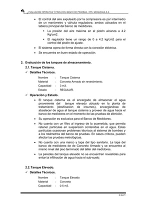 EVALUACIÓN OPERATIVA Y FÍSICA DEL BANCO DE PRUEBAS - EPS. MOQUEGUA S.A.
4 de 21
• El control del aire expulsado por la compresora es por intermedio
de un manómetro y válvula reguladora, ambos ubicados en el
tablero principal del banco de medidores.
ƒ La presión del aire máxima en el pistón alcanza a 4.2
Kg/cm2.
ƒ El regulador tiene un rango de 0 a 4.2 kg/cm2 para el
control del pistón de ajuste.
• El sistema opera de forma directa con la conexión eléctrica.
• Se encuentra en buen estado de operación.
2. Evaluación de los tanques de almacenamiento.
2.1.Tanque Cisterna.
9 Detalles Técnicos.
Nombre : Tanque Cisterna
Material : Concreto Armado sin revestimiento.
Capacidad : 3 m3.
Estado : REGULAR.
9 Operación y Estado.
• El tanque cisterna es el encargado de almacenar el agua
proveniente del tanque elevado ubicado en la planta de
tratamiento (dosificación de insumos), encargándose de
abastecer de agua al tanque cisterna y proveer de agua hacia el
banco de medidores en el momento de las pruebas de aferición.
• Su operación es exclusiva para el Banco de Medidores.
• No cuenta con un filtro al ingreso de la acometida, que permita
retener partículas en suspensión contenidas en el agua. Estas
partículas ocasionan problemas técnicos al sistema de bombeo y
a los rotámetros del banco de pruebas. En casos críticos, pueden
afectar las pruebas metrológicas.
• No cuenta con una marco y tapa del tipo sanitario. La tapa del
banco de medidores de de Concreto Armado y se encuentra al
mismo nivel del piso terminado del taller del medidores.
• La paredes del tanque elevado no se encuentran revestidas para
evitar la infiltración de agua hacia el sub-suelo.
2.2.Tanque Elevado.
9 Detalles Técnicos.
Nombre : Tanque Elevado
Material : Concreto
Capacidad : 0.5 m3.
 