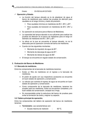 EVALUACIÓN OPERATIVA Y FÍSICA DEL BANCO DE PRUEBAS - EPS. MOQUEGUA S.A.
5 de 21
Estado : EN REGULAR ESTADO
9 Operación y Estado.
• La función del tanque elevado es la de abastecer de agua al
banco de medidores para realizar las pruebas de aferición para
caudales en el rango mínimo y medio de precisión.
ƒ Para caudales mínimos en medidores de Ø½”, Ø¾” y Ø1”.
ƒ Para caudales de transición en medidores de Ø½”, Ø¾” y
Ø1”.
• Su operación es exclusiva para el Banco de Medidores.
• La capacidad del tanque elevado no es suficiente para realizar las
pruebas de aferición en el banco de medidores para el rango en
diámetro de medidores de Ø½”, Ø¾” y Ø1”.
• La altura en la que se encuentra el tanque elevado, no es la
adecuada para la operación correcta del banco de medidores.
• Cuenta con las siguientes montantes:
ƒ Montante de impulsión de agua de Ø1”.
ƒ Montante de descarga de agua de Ø1”.
ƒ Montante de rebose de agua de Ø2”.
• El tanque se encuentra en regular estado de conservación.
3. Evaluación del Banco de Medidores
3.1.Bancada de medidores.
Entre los componentes de la bancada de medidores tenemos:
• Existe un filtro de medidores en el ingreso a la bancada de
medidores.
• El pistón de ajuste con sus respectivos accesorios se encuentra
en buen estado de operación y conservación.
• La válvula que controla el ingreso de agua se encuentra en buen
estado de operación y conservación.
• Como componente de la bancada de medidores, tenemos los
acoples para los medidores. Estos se encuentran completos y en
buen estado de conservación, excepto los o’rings.
• Es recomendable pintar la estructura del banco de pruebas para
evitar la formación de óxido y mejorar su aspecto.
3.2.Tablero principal de operación.
Entre los componentes del tablero de operación del banco de medidores
tenemos:
• Termómetro. Las características son:
ƒ Escala máxima de medición : 60 ºC.
 