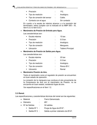 EVALUACIÓN OPERATIVA Y FÍSICA DEL BANCO DE PRUEBAS - EPS. MOQUEGUA S.A.
6 de 21
ƒ Precisión : 1ºC.
ƒ Tipo de medición : Analógico.
ƒ Tipo de conexión del sensor : Cable.
ƒ Contacto con el agua : Sin contacto
En cuanto a la escala de máximo alcance y a la precisión del
termómetro, estos cumplen con lo indicado en la NMP 005 – III,
ítem 4.3.3 e ítem 5.6.3.
• Manómetro de Presión de Entrada para Agua.
Las características son:
ƒ Escala máxima : 15 bar.
ƒ Precisión : 0.5 bar.
ƒ Tipo de medición : Analógico.
ƒ Tipo de conexión : Manguera.
ƒ Ubicación : Tablero Principal
• Manómetro de Presión de Salida para Agua.
Las características son:
ƒ Escala máxima : 20 bar.
ƒ Precisión : 0.5 bar.
ƒ Tipo de medición : Analógico.
ƒ Tipo de conexión : Rosca Ø¼”.
ƒ Ubicación : Ramal
• Manómetro Presión de Aire.
Tanto el manómetro como el regulador de presión se encuentran
en buen estado de operación.
La conexión de la manguera que conduce el aire proveniente de
la Compresora de Aire con el manómetro de Presión, no se
encuentra en buen estado, existiendo fugas de aire.
Ver especificaciones en el ítem 1.2.
3.3.Ramal.
Las especificaciones y características técnicas del ramal son las siguientes:
• Material : Fierro Galvanizado.
• Diámetro : Ø2”.
• Nº de Salidas : 04 salidas.
ƒ Salida Nº 1 : Purga de Agua de Ø1/2”.
ƒ Salida Nº 2 : Salida a primer rotámetro de Ø1/4”.
 