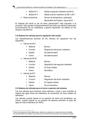 EVALUACIÓN OPERATIVA Y FÍSICA DEL BANCO DE PRUEBAS - EPS. MOQUEGUA S.A.
7 de 21
ƒ Salida Nº 3 : Salida a segundo rotámetro de Ø1/2”.
ƒ Salida Nº 4 : Salida a tercer rotámetro de Ø2” a Ø1”.
• Otras conexiones : Sensor de temperatura. (adosado)
Manómetro de Presión / Agua Ø1/4”.
El material del ramal al ser de fierro galvanizado2
está expuesto a la
corrosión. Esto genera el desprendimiento del óxido que afecta al adecuado
funcionamiento de los rotámetros y genera deposición de sólidos en los
tanques volumétricos.
3.4.Sistema de válvulas para la regulación del caudal.
Las especificaciones técnicas de las válvulas de regulación son las
siguientes:
• Válvula de Ø¼”:
ƒ Material : Bronce
ƒ Función : Regulación del primer rotámetro.
ƒ Estado : No determinado3
.
ƒ Cierre : No determinado3
.
• Válvula de Ø1/2”:
ƒ Material : Bronce.
ƒ Función : Regulación del segundo rotámetro.
ƒ Estado : En buen estado.
ƒ Cierre : Hermético.
• Válvula de Ø1”:
ƒ Material : Bronce.
ƒ Función : Regulación del tercer rotámetro.
ƒ Estado : En regular estado.
ƒ Cierre : No es hermético.
3.5.Sistema de válvulas para el cierre y apertura del sistema.
Las tres válvulas que funcionan como apertura y cierre y que controlan el
ingreso del agua hacia los rotámetros se encuentran en buen estado de
operación.
Las válvulas cuando operan en su posición de cierre son herméticas, así
mismo, cuando operan en su posición de apertura permiten el paso del
agua en todo el diámetro (al 100%).
2
Todos los accesorios de fierro galvanizado, deberán ser sustituido por material de acero inoxidable.
3
No se pudo determinar, debido a que el banco se encuentra fuera de servicio (sin conexión de agua).
 