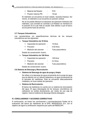EVALUACIÓN OPERATIVA Y FÍSICA DEL BANCO DE PRUEBAS - EPS. MOQUEGUA S.A.
9 de 21
ƒ Material del flotador : PVC
ƒ Presión máxima PN : 16 bar
El rotámetro se encuentra en buen estado, necesita limpieza. Así
mismo, el rotámetro si se encuentra en posición vertical.
No se ha podido efectuar la evaluación de operación hidráulica del
rotámetro, que consiste en controlar si el flotador se mantiene en
la posición en la cual mide el caudal. Esto debido a que el banco
se encuentra fuera de servicio.
3.7.Tanques Volumétricos.
Las características y/o especificaciones técnicas de los tanques
volumétricos son las siguientes:
• Tanque Volumétrico de 10 litros
ƒ Capacidad de operación : 10 litros
ƒ Precisión : 0.02 litros
ƒ Medición del volumen : Tubo piezométrico
Estado de conservación: bueno.
• Tanque Volumétrico de 100 litros
ƒ Capacidad de operación : 100 litros
ƒ Precisión : 0.2 litros
ƒ Medición del volumen : Tubo piezométrico
Estado de conservación: bueno.
3.8.Sistema de Descarga y Recirculación.
• Sistema de Descarga de agua de purga y limpia
Se refiere a la descarga de agua proveniente de la purga de agua
que se efectúa con su válvula respectiva y el agua proveniente de
la bancada de medidores. Esta se encuentra adecuadamente
instalada y en buen estado de operación.
• Sistema de Recirculación.
El banco de medidores no cuenta con un sistema de recirculación
del agua. El agua descargada de los tanques volumétricos de
calibración es vertida directamente, por medio de una caja de
registro, hacia el sistema de descarga directa (desagüe).
IV. CONCLUSIONES Y ACCIONES CORRECTIVAS
A continuación, se hacen las conclusiones y recomendaciones finales de la
evaluación del banco de medidores de la EPS. MOQUEGUA S.A. con el
objetivo de lograr la certificación respectiva por parte del INDECOPI.
 