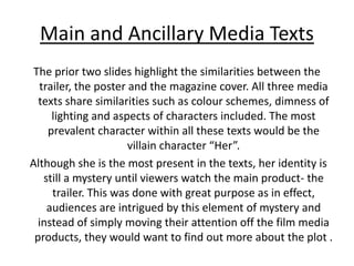 Main and Ancillary Media Texts
The prior two slides highlight the similarities between the
trailer, the poster and the magazine cover. All three media
texts share similarities such as colour schemes, dimness of
lighting and aspects of characters included. The most
prevalent character within all these texts would be the
villain character “Her”.
Although she is the most present in the texts, her identity is
still a mystery until viewers watch the main product- the
trailer. This was done with great purpose as in effect,
audiences are intrigued by this element of mystery and
instead of simply moving their attention off the film media
products, they would want to find out more about the plot .
 