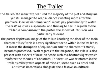 The Trailer
The trailer- the main text, featured the majority of the plot and storyline
yet still managed to keep audiences wanting more after the
premiere. One viewer remarked “I would pay good money to watch
the rest” as it was suspenseful and thrilling to her. In regards to the
trailer in comparison to the poster, the aspect of intrusion was
particularly relevant.
The poster depicts an image of the villain knocking the door of the main
character “Alex”; this is a very significant scene within in the trailer as
it marks the disruption of equilibrium and the character “Tiffany”,
becomes possessed. With regards to the magazine, the villain is also
present with aspects of mise-en-scene such as Christmas lights which
reinforce the themes of Christmas. This feature was reinforces in the
trailer similarly with aspects of mise-en-scene such as tinsel and
Christmas decorations alongside the a festive soundtrack.
 