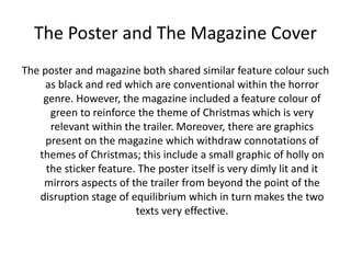 The Poster and The Magazine Cover
The poster and magazine both shared similar feature colour such
as black and red which are conventional within the horror
genre. However, the magazine included a feature colour of
green to reinforce the theme of Christmas which is very
relevant within the trailer. Moreover, there are graphics
present on the magazine which withdraw connotations of
themes of Christmas; this include a small graphic of holly on
the sticker feature. The poster itself is very dimly lit and it
mirrors aspects of the trailer from beyond the point of the
disruption stage of equilibrium which in turn makes the two
texts very effective.
 