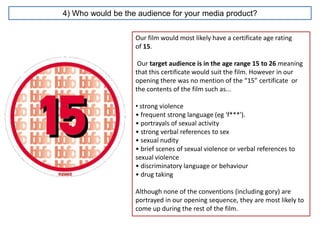4) Who would be the audience for your media product?


                   Our film would most likely have a certificate age rating
                   of 15.

                    Our target audience is in the age range 15 to 26 meaning
                   that this certificate would suit the film. However in our
                   opening there was no mention of the “15” certificate or
                   the contents of the film such as...

                   • strong violence
                   • frequent strong language (eg 'f***').
                   • portrayals of sexual activity
                   • strong verbal references to sex
                   • sexual nudity
                   • brief scenes of sexual violence or verbal references to
                   sexual violence
                   • discriminatory language or behaviour
                   • drug taking

                   Although none of the conventions (including gory) are
                   portrayed in our opening sequence, they are most likely to
                   come up during the rest of the film.
 