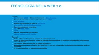 TECNOLOGÍA DE LAWEB 2.0
 Técnicas:
 CSS, marcado XHTML válido semánticamente y Micro formatos
 Técnicas de aplicaciones ricas no intrusivas (como AJAX)
 Java Web Start
 Redifusión/Agregación de datos en RSS/ATOM
 URLs sencillas con significado semántico
 Soporte para postear en un blog
 JCC y APIs REST o XML
 JSON
 Algunos aspectos de redes sociales
 Mashup (aplicación web híbrida)
 General:
 El sitio debe estar listo para la entrada de cualquier persona
 El sitio no debe actuar como un "jardín sin cosechar inminentemente": la información debe poderse introducir y
extraer fácilmente
 Los usuarios deberían controlar su propia información
 Basada exclusivamente en la Web: los sitios Web 2.0 con más éxito pueden ser utilizados enteramente desde un
navegador
 La existencia de links es requisito imprescindible
 