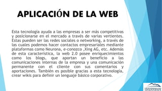 APLICACIÓN DE LA WEB
Esta tecnología ayuda a las empresas a ser más competitivas
y posicionarse en el mercado a través de varias vertientes.
Estas pueden ser las redes sociales o networking, a través de
las cuales podemos hacer contactos empresariales mediante
plataformas como Neurona, e-conozco ,Xing AG, etc. Además
de esta característica, la web 2.0 posee enriquecimientos
como los blogs, que aportan un beneficio a las
comunicaciones internas de la empresa y una comunicación
permanente con el cliente con sus comentarios y
aportaciones. También es posible gracias a esta tecnología,
crear wikis para definir un lenguaje básico corporativo.
 