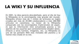 LA WIKI Y SU INFLUENCIA
En 2001, la idea parecía descabellada, pero al día de hoy
la Wikipedia es la enciclopedia más grande del mundo.
Wikipedia ofrece más de 1 millón de artículos en inglés
creados por más de 20.000 colaboradores y más 280.000
artículos en castellano. Lo mejor de la Wikipedia
comparado con las enciclopedias tradicionales de papel,
es que la información está actualizada gracias a los
aportes de los usuarios que constantemente añaden datos,
enlaces a otras fuentes, imágenes, etc. La Wikipedia es
una de los portales Web más visitados del planeta y la
fuente más citada en la red.
 