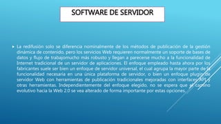 SOFTWARE DE SERVIDOR
 La redifusión solo se diferencia nominalmente de los métodos de publicación de la gestión
dinámica de contenido, pero los servicios Web requieren normalmente un soporte de bases de
datos y flujo de trabajomucho más robusto y llegan a parecerse mucho a la funcionalidad de
Internet tradicional de un servidor de aplicaciones. El enfoque empleado hasta ahora por los
fabricantes suele ser bien un enfoque de servidor universal, el cual agrupa la mayor parte de la
funcionalidad necesaria en una única plataforma de servidor, o bien un enfoque plugin de
servidor Web con herramientas de publicación tradicionales mejoradas con interfaces API y
otras herramientas. Independientemente del enfoque elegido, no se espera que el camino
evolutivo hacia la Web 2.0 se vea alterado de forma importante por estas opciones.
 