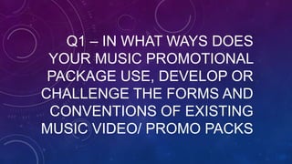 Q1 – IN WHAT WAYS DOES
YOUR MUSIC PROMOTIONAL
PACKAGE USE, DEVELOP OR
CHALLENGE THE FORMS AND
CONVENTIONS OF EXISTING
MUSIC VIDEO/ PROMO PACKS
 