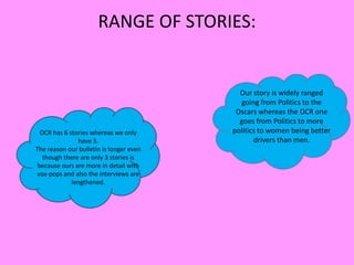 RANGE OF STORIES:
OCR has 6 stories whereas we only
have 3.
The reason our bulletin is longer even
though there are only 3 stories is
because ours are more in detail with
vox-pops and also the interviews are
lengthened.
Our story is widely ranged
going from Politics to the
Oscars whereas the OCR one
goes from Politics to more
politics to women being better
drivers than men.
 