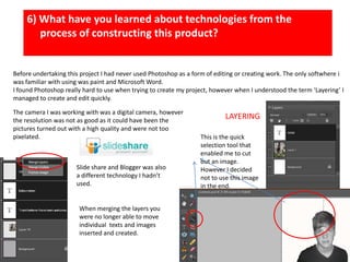 6) What have you learned about technologies from the process of constructing this product?Before undertaking this project I had never used Photoshop as a form of editing or creating work. The only softwhere i was familiar with using was paint and Microsoft Word.  I found Photoshop really hard to use when trying to create my project, however when I understood the term ‘Layering’ I managed to create and edit quickly. The camera I was working with was a digital camera, however the resolution was not as good as it could have been the pictures turned out with a high quality and were not too pixelated.LAYERINGThis is the quick selection tool that enabled me to cut out an image. However I decided not to use this image in the end.Slide share and Blogger was also a different technology I hadn’t used.  When merging the layers you were no longer able to move individual  texts and images  inserted and created. 