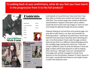 7) Looking back at your preliminary, what do you feel you have learnt in the progression from it to the full product? Looking back at my preliminary I have seen that I have been able to include more content and match images with fonts. The contents page was created on Microsoft word therefore it appears to be plain and un edited. I could only print screen and crop images or insert my own and change the lighting through the picture toolbar.However looking at my final front and contents page I am now able to edit colours, cut, layer and assemble my finishing product.  Looking at my preliminary I learnt that bold font and colouring is important when attracting the eye. In my final product I have made the page numbers bold and put them on a different coloured background to the complete page making them stand out. I have also chosen a different colour to write the features in than the page numbers which looks pleasant as well as helping them stand out. Although I have not  overloaded the front page with writing I managed to include more features on the final product, however if I had a chance to do it again i would add more features and maybe choose a colour that stood out more. 