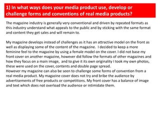 1) In what ways does your media product use, develop or challenge forms and conventions of real media products?The magazine industry is generally very conventional and driven by repeated formats as this industry understand what appeals to the public and by sticking with the same format and content they get sales and will remain to. My magazine develops instead of challenges as it has an attractive model on the front as well as displaying some of the content of the magazine.  I decided to keep a more feminine feel to the magazine by using a female model on the cover. I did not base my front cover on another magazine, however did follow the formats of other magazines and how they focus on a main image,  and to give it its own originality I took my own photos, these were used on the cover, contents and double page spread. However my magazine can also be seen to challenge some forms of convention from a real media product. My magazine cover does not try and bribe the audience by advertisements of free products or competitions. My front cover has a balance of image and text which does not overload the audience or intimidate them. 