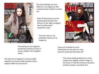 The two headings are very different, my magazines title could have been bolder to stand out. Both of the pictures are of a good quality however the picture on the right is brighter due to professional equipment used. The main story is not published clearly on my magazine. The writing on my magazine would have stood out more if it was a bolder and a brighter colour. I have not included as much information on my cover as i was scared it would put the buyer off.The actual media product has a main image and a slightly smaller image on the cover, if i had the chance to produce another product i would do this. The title of my magazine is clearly visible weather the actual media products title is slightly hidden by the picture.