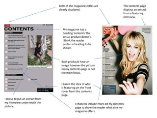 Both of the magazines titles are clearly displayed. The contents page  displays an extract from a featuring interview.My magazine has a heading ‘contents’ the actual product doesn’t, I think the reader prefers a heading to be shown.Both products have an image however the picture on my contents page is not the main focus.I based the idea of who is featuring on the front cover from this contents page.I chose to put an extract from my interview underneath the picture.I chose to include more on my contents page to show the reader what else my magazine offers. 