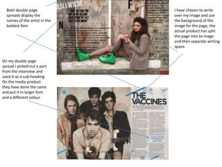 Both double page spreads display the names of the artist in the boldest fontI have chosen to write over my image and use the background of the image for the page, the actual product has split the page into an mage and then separate writing space.On my double page spread i picked out a part from the interview and used it as a sub-heading. On the media product they have done the same and put it in larger font and a different colour. 