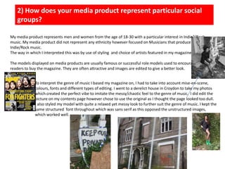 2) How does your media product represent particular social groups?My media product represents men and women from the age of 18-30 with a particular interest in Indie?/Rock music. My media product did not represent any ethnicity however focused on Musicians that produce Indie/Rock music. The way in which I interpreted this was by use of styling  and choice of artists featured in my magazine. The models displayed on media products are usually famous or successful role models used to encourage readers to buy the magazine. They are often attractive and images are edited to give a better look. To interpret the genre of music I based my magazine on, I had to take into account mise-en-scene, colours, fonts and different types of editing. I went to a derelict house in Croydon to take my photos which created the perfect vibe to imitate the messy/chaotic feel to the genre of music.  I did edit the picture on my contents page however chose to use the original as I thought the page looked too dull. I also styled my model with quite a relaxed yet messy look to further suit the genre of music. I kept the same structured  font throughout which was sans serif as this opposed the unstructured images, which worked well. 