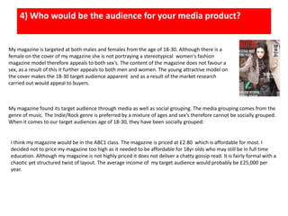 4) Who would be the audience for your media product?My magazine is targeted at both males and females from the age of 18-30. Although there is a female on the cover of my magazine she is not portraying a stereotypical  women's fashion magazine model therefore appeals to both sex’s. The content of the magazine does not favour a sex, as a result of this it further appeals to both men and women. The young attractive model on the cover makes the 18-30 target audience apparent  and as a result of the market research carried out would appeal to buyers. My magazine found its target audience through media as well as social grouping. The media grouping comes from the genre of music. The Indie/Rock genre is preferred by a mixture of ages and sex’s therefore cannot be socially grouped. When it comes to our target audiences age of 18-30, they have been socially grouped. I think my magazine would be in the ABC1 class. The magazine is priced at £2.80  which is affordable for most. I decided not to price my magazine too high as it needed to be affordable for 18yr olds who may still be in full time education. Although my magazine is not highly priced it does not deliver a chatty gossip read. It is fairly formal with a chaotic yet structured twist of layout. The average income of  my target audience would probably be £25,000 per year. 