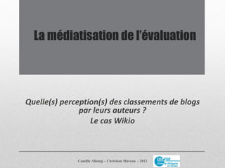 La médiatisation de l’évaluation




Quelle(s) perception(s) des classements de blogs
               par leurs auteurs ?
                  Le cas Wikio



              Camille Alloing – Christian Marcon - 2012
 