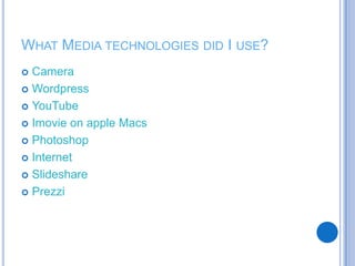 WHAT MEDIA TECHNOLOGIES DID I USE?
 Camera
 Wordpress
 YouTube
 Imovie on apple Macs
 Photoshop
 Internet
 Slideshare
 Prezzi
 