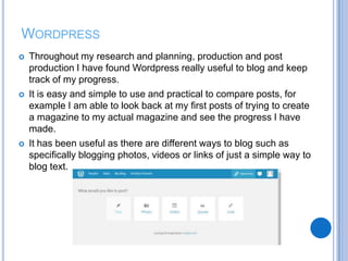 WORDPRESS
 Throughout my research and planning, production and post
production I have found Wordpress really useful to blog and keep
track of my progress.
 It is easy and simple to use and practical to compare posts, for
example I am able to look back at my first posts of trying to create
a magazine to my actual magazine and see the progress I have
made.
 It has been useful as there are different ways to blog such as
specifically blogging photos, videos or links of just a simple way to
blog text.
 