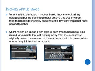 IMOVIE/ APPLE MACS
 For my editing during construction I used imovie to edit all my
footage and put the trailer together. I believe this was my most
important media technology as without this my work would not have
merged together.
 Whilst editing on imovie I was able to have freedom to move clips
around for example the feet walking away from the murder was
originally before the close up of the murdered victim, however when
re assessing it I decided to move it.
 