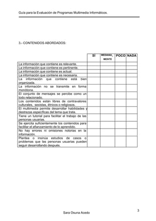 Guía para la Evaluación de Programas Multimedia Informáticos.
Sara Osuna Acedo
3
3.- CONTENIDOS ABORDADOS:
SÍ MEDIANA_
MENTE
POCO NADA
La información que contiene es relevante.
La información que contiene es pertinente.
La información que contiene es actual.
La información que contiene es necesaria.
La información que contiene está bien
organizada.
La información no se transmite en forma
monótona.
El conjunto de mensajes se percibe como un
todo relacionado.
Los contenidos están libres de contravalores
culturales, sexistas, étnicos o religiosos.
El multimedia permite desarrollar habilidades y
destrezas específicas del tema que trata.
Tiene un tutorial para facilitar el trabajo de las
personas usuarias.
Se ejercita suficientemente los contenidos para
facilitar el afianzamiento de lo aprendido.
No hay errores ni omisiones notorias en la
información.
Plantea o insinúa estudios de casos o
problemas que las personas usuarias pueden
seguir desarrollando después.
 