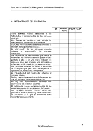Guía para la Evaluación de Programas Multimedia Informáticos.
Sara Osuna Acedo
4
4.- INTERACTIVIDAD DEL MULTIMEDIA:
SÍ MEDIANA_
MENTE
POCO NADA
Tiene distintos niveles adaptables a las
habilidades y conocimientos de las personas
usuarias.
Hay formas de establecer qué trabajo ha
realizado cada persona en el multimedia.
Captura y retiene durante el tiempo suficiente la
atención de las personas usuarias.
La intervención de las personas usuarias
refuerza la comprensión del mensaje
transmitido.
Las respuestas de interactividad que ofrece el
multimedia no se quedan sólo en pasar de una
pantalla a otra o en una mera imitación de
acciones, sino que propicia una participación
activa con decisiones de las personas usuarias.
Las personas usuarias no tienen la sensación
de poder participar, pero no lo hacen porque la
aplicación multimedia no se lo permite.
La interactividad del multimedia refuerza el
mensaje mismo.
No hay momentos excesivamente largos en los
que las personas usuarias no interactúan.
No hay área aparentemente sensibles que
equivocan a las personas usuarias.
El multimedia recoge comportamientos de las
personas usuarias en sus sesiones de trabajo.
Las personas usuarias pueden volcar sus
propuestas en el multimedia y tomar la iniciativa
de actuación, a lo que el multimedia debe
responder adecuadamente.
 