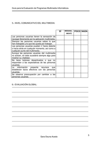 Guía para la Evaluación de Programas Multimedia Informáticos.
Sara Osuna Acedo
5
5.- NIVEL COMUNICATIVO DEL MULTIMEDIA:
SÍ MEDIANA_
MENTE
POCO NADA
Las personas usuarias tienen la sensación de
navegar libremente por la aplicación multimedia.
Siempre las personas usuarias saben lo que
han trabajado y lo que les queda por trabajar.
Las personas usuarias pueden ir hacia delante
o hacia atrás en cualquier momento, así como a
cualquier punto del multimedia.
Aunque las personas usuarias del multimedia
no actúen, en éste sucederá siempre algo para
mostrar su vitalidad.
No tiene botones desactivados o que no
respondan a las expectativas de las personas
usuarias.
La información presenta recursos que
establecen lazos afectivos con las personas
usuarias.
Se observa preocupación por cambiar a las
personas usuarias.
6.- EVALUACIÓN GLOBAL:
 