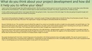 What do you think about your project development and how did
it help you to refine your idea?
I spent a lot of time going through ideas before getting started. I like the variety of options given to me by the mind map. The way I wrote down every little idea
did benefit the final production. I was able to combine ideas to make several better concepts. From there, I picked the one I ended up using.
It took a while to get to a point where I was happy with what I was going to create. I was unsure in the early stage if my idea was going to be good enough and I
actually think the self-doubt drove me to better my end piece.
The content of the production changed as I started to plan. I removed a couple of things and added other to benefit the flow of my final piece of work. This just
made sense during the planning of the work. The original plan I had got rearranged to ultimately benefit the production.
Research did help me out. The secondary research altered the angle of my content as it provided me with an insight into what people's real-world habits are. The
government information was useful for statistics that played a key part in my video. Some of the statistics played a part in deciding shots and topics for different
elements of the content in the video. This is because there were bits of data I thought were important to leave in.
The primary research also moved my planning and later production in the right direction. I gauged people's options on matters relevant to my video to help me
angle my final piece. This told me what people actually thought of transport. As my video was about the negatives of the Beeching Axe, I used this information to
decide what would be best things to talk about to change peoples image of transport.
My project developed with time limits. Certain things were not achievable in the limited production time and budget available. This was for several reasons: it
would take too long to learn a technique then implement it, I would have to travel somewhere far to film, something would require more crew or equipment than
I had, or something was just too time consuming for it to be worth it for the end result.
 